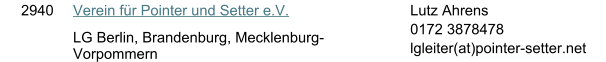 2940 Verein f�r Pointer und Setter e.V. LG Berlin, Brandenburg, Mecklenburg-Vorpommern Lutz Ahrens 0172 3878478 lgleiter(at)pointer-setter.net